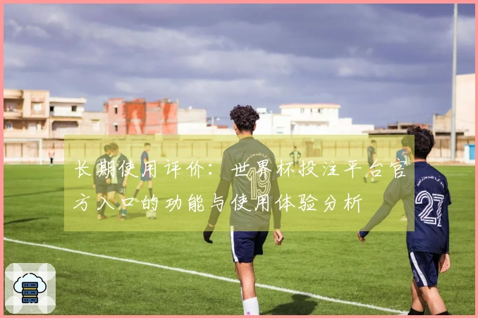 长期使用评价：世界杯投注平台官方入口的功能与使用体验分析