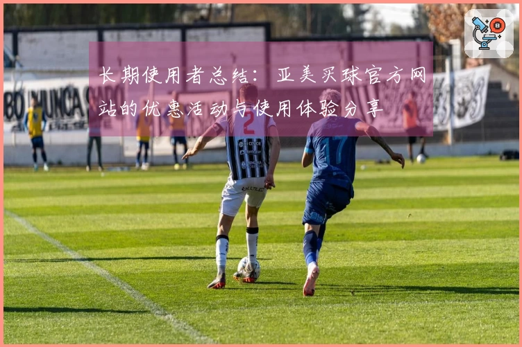 长期使用者总结:亚美买球官方网站的优惠活动与使用体验分享
