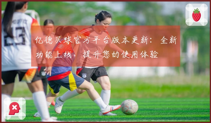 亿德买球官方平台版本更新：全新功能上线，提升您的使用体验