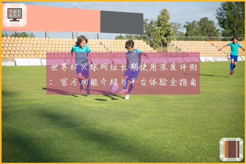 世界杯买球网址长期使用深度评测：官方功能介绍与平台体验全指南