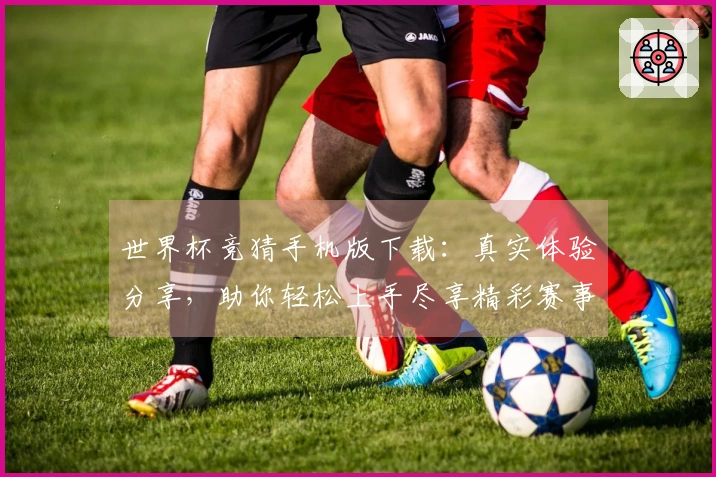 世界杯竞猜手机版下载：真实体验分享，助你轻松上手尽享精彩赛事